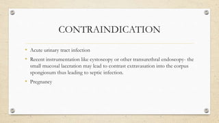 CONTRAINDICATION
• Acute urinary tract infection
• Recent instrumentation like cystoscopy or other transurethral endoscopy- the
small mucosal laceration may lead to contrast extravasation into the corpus
spongiosum thus leading to septic infection.
• Pregnancy
 