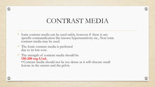 CONTRAST MEDIA
• Ionic contrast media can be used safely, however if there is any
specific contraindication like known hypersensitivity etc., Non ionic
contrast media may be used.
• The Ionic contrast media is preferred
due to its low cost.
• The strength of contrast media should be
150-200 mg I/ml.
• Contrast media should not be too dense as it will obscure small
lesions in the ureters and the pelvis.
 