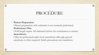 PROCEDURE
• Patient Preparation
• Bowel preparation with cathartics is not routinely performed.
Preliminary Film
• Full length supine AP abdomen before the examination is started.
Anaesthesia
• May be performed under local anaesthesia although general
anesthesia is often required. Sterile precautions are mandatory
 