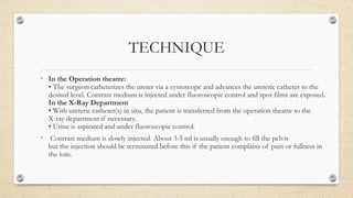 TECHNIQUE
• In the Operation theatre:
• The surgeon catheterizes the ureter via a cystoscope and advances the ureteric catheter to the
desired level. Contrast medium is injected under fluoroscopic control and spot films are exposed.
In the X-Ray Department
• With ureteric catheter(s) in situ, the patient is transferred from the operation theatre to the
X-ray department if necessary.
• Urine is aspirated and under fluoroscopic control.
• Contrast medium is slowly injected. About 3-5 ml is usually enough to fill the pelvis
but the injection should be terminated before this if the patient complains of pain or fullness in
the loin.
 