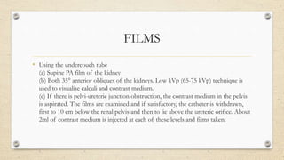 FILMS
• Using the undercouch tube
(a) Supine PA film of the kidney
(b) Both 35° anterior obliques of the kidneys. Low kVp (65-75 kVp) technique is
used to visualise calculi and contrast medium.
(c) If there is pelvi-ureteric junction obstruction, the contrast medium in the pelvis
is aspirated. The films are examined and if satisfactory, the catheter is withdrawn,
first to 10 cm below the renal pelvis and then to lie above the ureteric orifice. About
2ml of contrast medium is injected at each of these levels and films taken.
 