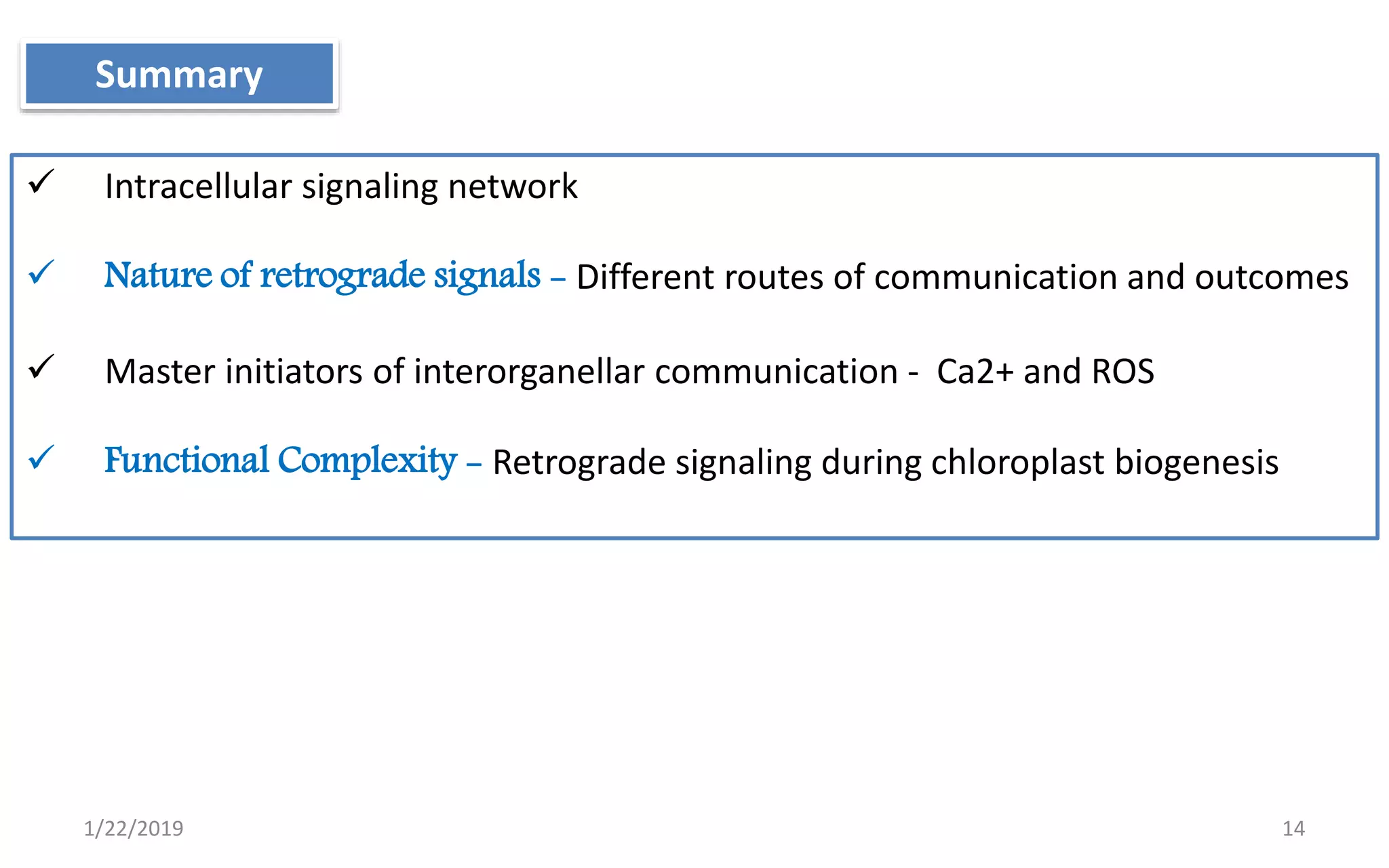 1/22/2019 14
Summary
 Intracellular signaling network
 Nature of retrograde signals - Different routes of communication and outcomes
 Master initiators of interorganellar communication - Ca2+ and ROS
 Functional Complexity - Retrograde signaling during chloroplast biogenesis
 