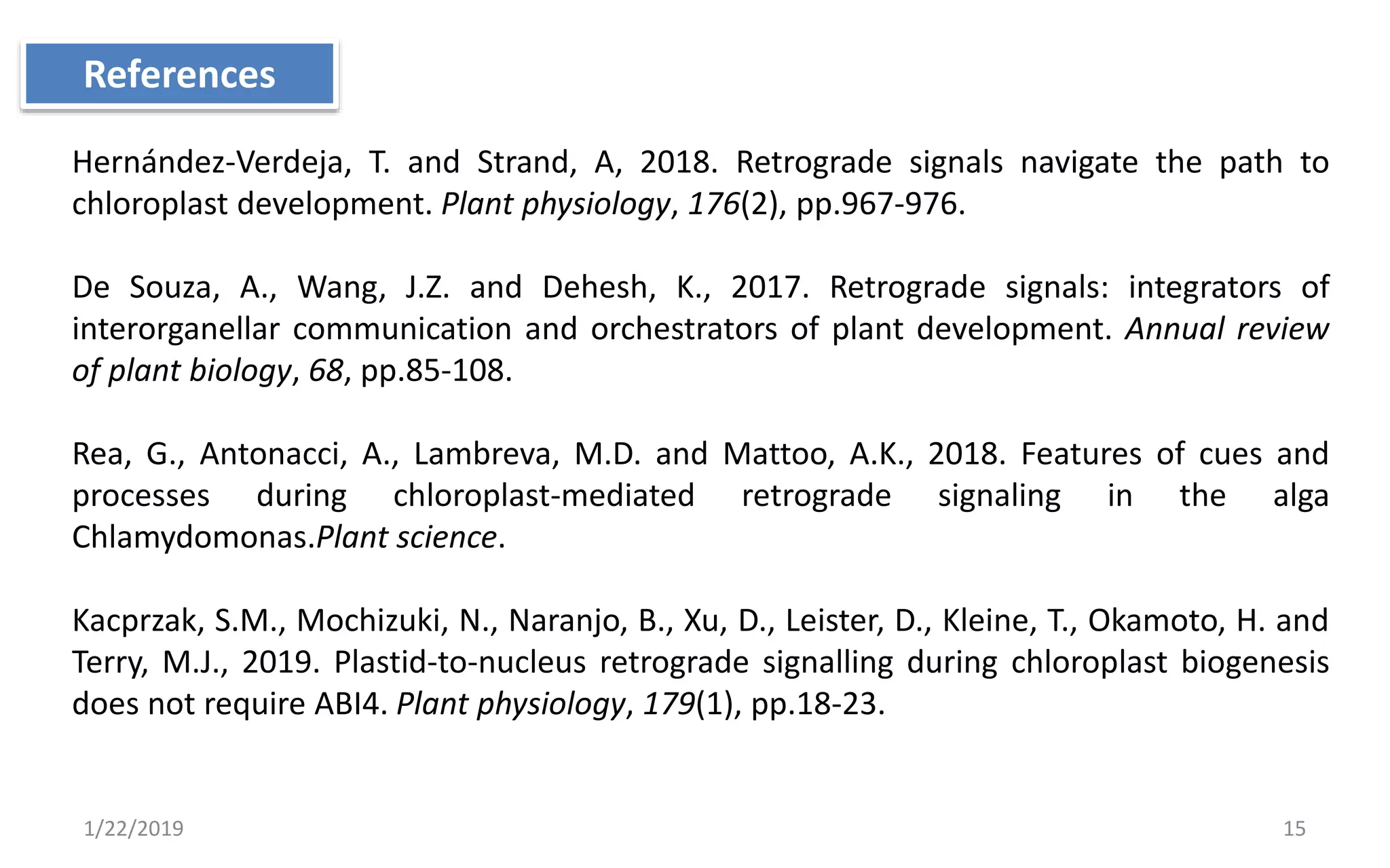 1/22/2019 15
Hernández-Verdeja, T. and Strand, A, 2018. Retrograde signals navigate the path to
chloroplast development. Plant physiology, 176(2), pp.967-976.
De Souza, A., Wang, J.Z. and Dehesh, K., 2017. Retrograde signals: integrators of
interorganellar communication and orchestrators of plant development. Annual review
of plant biology, 68, pp.85-108.
Rea, G., Antonacci, A., Lambreva, M.D. and Mattoo, A.K., 2018. Features of cues and
processes during chloroplast-mediated retrograde signaling in the alga
Chlamydomonas.Plant science.
Kacprzak, S.M., Mochizuki, N., Naranjo, B., Xu, D., Leister, D., Kleine, T., Okamoto, H. and
Terry, M.J., 2019. Plastid-to-nucleus retrograde signalling during chloroplast biogenesis
does not require ABI4. Plant physiology, 179(1), pp.18-23.
References
 