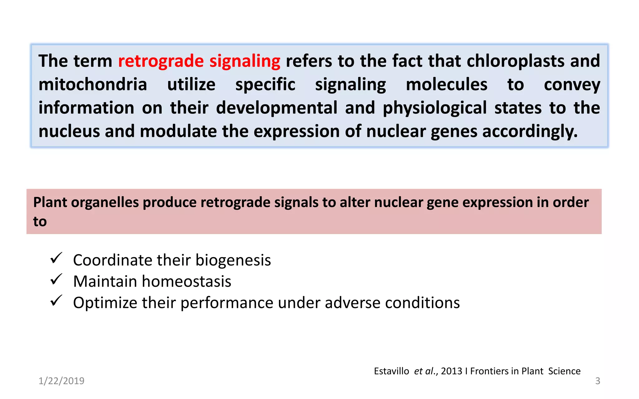 1/22/2019 3
Plant organelles produce retrograde signals to alter nuclear gene expression in order
to
 Coordinate their biogenesis
 Maintain homeostasis
 Optimize their performance under adverse conditions
Estavillo et al., 2013 I Frontiers in Plant Science
The term retrograde signaling refers to the fact that chloroplasts and
mitochondria utilize specific signaling molecules to convey
information on their developmental and physiological states to the
nucleus and modulate the expression of nuclear genes accordingly.
 