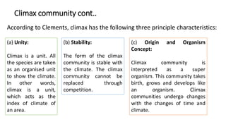 Climax community cont..
According to Clements, climax has the following three principle characteristics:
(a) Unity:
Climax is a unit. All
the species are taken
as an organised unit
to show the climate.
In other words,
climax is a unit,
which acts as the
index of climate of
an area.
(b) Stability:
The form of the climax
community is stable with
the climate. The climax
community cannot be
replaced through
competition.
(c) Origin and Organism
Concept:
Climax community is
interpreted as a super
organism. This community takes
birth, grows and develops like
an organism. Climax
communities undergo changes
with the changes of time and
climate.
 