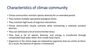 Characteristics of climax community
• Climax communities maintain species diversity for an extended period.
• They contain multiple specialized ecological niches.
• They maintain high levels of organism interactions.
• Climax communities recycle nutrients while maintaining a relatively constant
biomass.
• They can withstand a lot of environmental stress.
• They have a lot of species diversity, and energy is transferred through
complicated food webs rather than simple food chains.
• Organisms in the climax stage are replaced by organisms that are similar to them.
As a result, the balance of species is maintained.
 