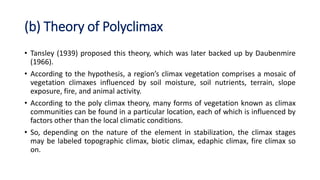 (b) Theory of Polyclimax
• Tansley (1939) proposed this theory, which was later backed up by Daubenmire
(1966).
• According to the hypothesis, a region’s climax vegetation comprises a mosaic of
vegetation climaxes influenced by soil moisture, soil nutrients, terrain, slope
exposure, fire, and animal activity.
• According to the poly climax theory, many forms of vegetation known as climax
communities can be found in a particular location, each of which is influenced by
factors other than the local climatic conditions.
• So, depending on the nature of the element in stabilization, the climax stages
may be labeled topographic climax, biotic climax, edaphic climax, fire climax so
on.
 