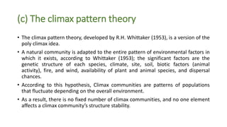 (c) The climax pattern theory
• The climax pattern theory, developed by R.H. Whittaker (1953), is a version of the
poly climax idea.
• A natural community is adapted to the entire pattern of environmental factors in
which it exists, according to Whittaker (1953); the significant factors are the
genetic structure of each species, climate, site, soil, biotic factors (animal
activity), fire, and wind, availability of plant and animal species, and dispersal
chances.
• According to this hypothesis, Climax communities are patterns of populations
that fluctuate depending on the overall environment.
• As a result, there is no fixed number of climax communities, and no one element
affects a climax community’s structure stability.
 