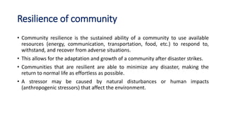 Resilience of community
• Community resilience is the sustained ability of a community to use available
resources (energy, communication, transportation, food, etc.) to respond to,
withstand, and recover from adverse situations.
• This allows for the adaptation and growth of a community after disaster strikes.
• Communities that are resilient are able to minimize any disaster, making the
return to normal life as effortless as possible.
• A stressor may be caused by natural disturbances or human impacts
(anthropogenic stressors) that affect the environment.
 