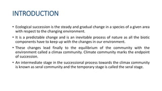 INTRODUCTION
• Ecological succession is the steady and gradual change in a species of a given area
with respect to the changing environment.
• It is a predictable change and is an inevitable process of nature as all the biotic
components have to keep up with the changes in our environment.
• These changes lead finally to the equilibrium of the community with the
environment called a climax community. Climate community marks the endpoint
of succession.
• An intermediate stage in the successional process towards the climax community
is known as seral community and the temporary stage is called the seral stage.
 