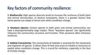 Key factors of community resilience:
1. Biodiversity: High species diversity tends to increase the resilience of both plant
and animal communities. In diverse ecosystems, there is a greater chance that
some species can adapt or thrive even when conditions change.
2. Keystone Species: Certain species in both plant and animal communities can
have a disproportionately large impact. These “keystone species” can significantly
influence the community’s structure and function. Their presence often enhances
resilience.
3. Habitat Connectivity: The connectivity of habitats is essential for the movement
and migration of species. It allows them to find new areas to inhabit or resources to
exploit when conditions change. This is crucial for resilience, especially in the face
of climate change.
 