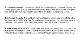 4. Ecosystem Health: The overall health of the ecosystem, including factors like
water quality, soil quality, and climate stability, affects the resilience of both plant
and animal communities. Healthy ecosystems are better at absorbing shocks.
5. Adaptive Capacity: The ability of individual species within a community to adapt
to changing conditions is vital for resilience. Some species may possess traits or
behaviors that enable them to survive and reproduce in a new environment.
6. Human Impact: Human activities, such as habitat destruction and pollution, can
reduce the resilience of plant and animal communities. Conservation efforts aim to
mitigate these impacts and increase resilience through restoration and protection.
 