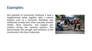 Examples:
One example of community resilience is how a
neighborhood comes together after a natural
disaster, such as a hurricane. Residents may
collaborate to help each other evacuate, provide
shelter, share resources, and support one
another during the recovery process. This
demonstrates the strength and resilience of the
community in the face of adversity.
 