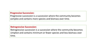 Progressive Succession:
Progressive succession is a succession where the community becomes
complex and contains more species and biomass over time.
Retrogressive Succession:
Retrogressive succession is a succession where the community becomes
simplest and contains minimum or fewer species and less biomass over
time.
 