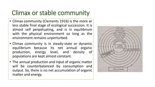 Climax or stable community
• Climax community (Clements 1916) is the more or
less stable final stage of ecological succession. It is
almost self perpetuating, and is in equilibrium
with the physical environment so long as the
environment remains unperturbed.
• Climax community is in steady-state or dynamic
equilibrium because its net annual organic
production, energy level, and density of
populations are kept almost constant.
• The annual production and input of organic matter
will be counterbalanced by consumption and
output. So, there is no net accumulation of organic
matter and energy.
 