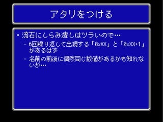 アタリをつける
● 流石にしらみ潰しはツラいので…
– 6回繰り返して出現する「0xXX」と「0xXX+1」
があるはず
– 名前の前後に偶然同じ数値があるかも知れな
いが…
 