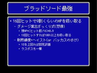 ブラッドソード最強
● 16回ヒットで9割くらいのHPを吸い取る
– ダメージ算出ざっくり式(想像)
● 残HP*(ヒット数/16)*0.9
● 18回ヒットすれば100%以上を吸い取る
– 剣熟練度+ヘイスト(or バッカスのさけ)
● 18を上回れば即死武器
● ラスボスも一撃
 