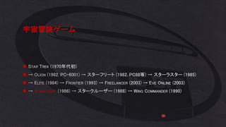宇宙冒険ゲーム
◼ STAR TREK (1970年代初)
◼ → OLION (1982, PC-6001) → スターフリート (1982, PC88等) → スターラスター (1985)
◼ → ELITE (1984) → FRONTIER (1993) → FREELANCER (2003) → EVE ONLINE (2003)
◼ → STARFLIGHT (1986) → スタークルーザー (1988) → WING COMMANDER (1990)
 