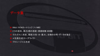 データ量
◼ 8MBIT ROMカートリッジ (≒1MB)
◼ 270の星系、最大8個の惑星 (惑星総数 800個)
◼ それぞれに資源、環境(大気・水・重力)、生物の分布・データがある
◼ ≠乱数生成(ローグライク)
◼ プロシージャル生成
 