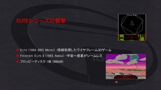 ELITEシリーズの衝撃
◼ ELITE (1984, BBC MICRO) –陰線処理したワイヤフレーム3Dゲーム
◼ FRONTIER: ELITE II (1993, AMIGA) –宇宙～惑星がシームレス
◼ フロッピーディスク 1枚 (880KB)
 