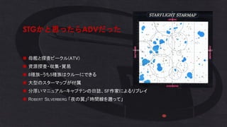 STGかと思ったらADVだった
◼ 母艦と探査ビークル(ATV)
◼ 資源探査・収集・貿易
◼ 8種族-うち5種族はクルーにできる
◼ 大型のスターマップが付属
◼ 分厚いマニュアル-キャプテンの日誌、SF作家によるリプレイ
◼ ROBERT SILVERBERG 「夜の翼」「時間線を遡って」
 