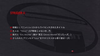 STRIDER II
◼ 続編としてCAPCOM USAからライセンスされたタイトル
◼ 主人公 “HINJO” (え 飛竜じゃないの… )
◼ 敵ボス “EVIL MASTER” (確か“冥王 GRAND MASTER”だったハズ…)
◼ さらわれたプリンセス”LEXIA”をテロリストから取り返せ！(?)
 