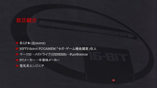 自己紹介
◼ あらP★(@ARAPIX)
◼ NIFTY-SERVE FCGAMEM 「セガ・ゲーム機会議室」住人
◼ マークIII→メガドライブ(GENESIS)→PLAYSTATION
◼ PCメーカー→半導体メーカー
◼ 電気系エンジニア
 