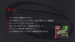 激ムズ
◼ ウネウネ動く多関節キャラクター
◼ 1面-普通のアクション(ソニックっぽい)、2面-平面ステージ、初見殺し
◼ ボーナスステージ-タワーディフェンス
◼ 7面、11面-平面ステージ…， 最終面-空中ステージ
◼ ライティング、陰影表現、多重スクロール
◼ クリア懸賞金$25,000←これのせいで難易度が高いのでは?
 