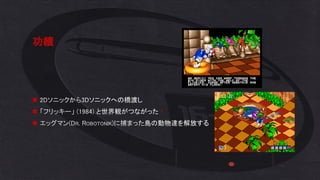 功績
◼ 2Dソニックから3Dソニックへの橋渡し
◼ 「フリッキー」 (1984) と世界観がつながった！
◼ エッグマン(DR. ROBOTONIK)に捕まった島の動物達を解放する
 