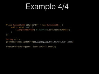 ?
final RunnableCB cbSwitchOff = new RunnableCB() {?
public void run() {?
((CompoundButton) bleSwitch).setChecked(false);?
}?
};
?
String str =
getResources().getString(R.string.no_ble_device_available);
?
simpleAlertDialog(str, cbSwitchOff).show();
?
Example 4/4
 