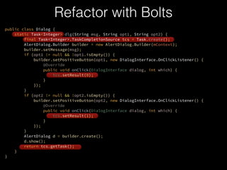 Refactor with Bolts
public class Dialog {?
static Task<Integer> dlg(String msg, String opt1, String opt2) {?
final Task<Integer>.TaskCompletionSource tcs = Task.create();?
AlertDialog.Builder builder = new AlertDialog.Builder(mContext);?
builder.setMessage(msg);?
if (opt1 != null && !opt1.isEmpty()) {?
builder.setPositiveButton(opt1, new DialogInterface.OnClickListener() {?
@Override?
public void onClick(DialogInterface dialog, int which) {?
tcs.setResult(0);?
}?
});?
}?
if (opt2 != null && !opt2.isEmpty()) {?
builder.setPositiveButton(opt2, new DialogInterface.OnClickListener() {?
@Override?
public void onClick(DialogInterface dialog, int which) {?
tcs.setResult(1);?
}?
});?
}?
AlertDialog d = builder.create();?
d.show();?
return tcs.getTask();?
}?
}
 