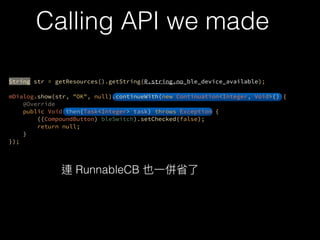 ?
String str = getResources().getString(R.string.no_ble_device_available);
?
mDialog.show(str, "OK", null).continueWith(new Continuation<Integer, Void>() {?
@Override?
public Void then(Task<Integer> task) throws Exception {?
((CompoundButton) bleSwitch).setChecked(false);?
return null;?
}?
});
?
Calling API we made
RunnableCB
 