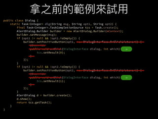 public class Dialog {?
static Task<Integer> dlg(String msg, String opt1, String opt2) {?
final Task<Integer>.TaskCompletionSource tcs = Task.create();?
AlertDialog.Builder builder = new AlertDialog.Builder(mContext);?
builder.setMessage(msg);?
if (opt1 != null && !opt1.isEmpty()) {?
builder.setPositiveButton(opt1, new DialogInterface.OnClickListener() {?
@Override?
public void onClick(DialogInterface dialog, int which) {?
tcs.setResult(0);?
}?
});?
}?
if (opt2 != null && !opt2.isEmpty()) {?
builder.setPositiveButton(opt2, new DialogInterface.OnClickListener() {?
@Override?
public void onClick(DialogInterface dialog, int which) {?
tcs.setResult(1);?
}?
});?
}?
AlertDialog d = builder.create();?
d.show();?
return tcs.getTask();?
}?
}
->
->
 