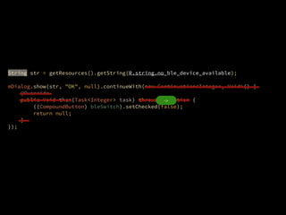 ?
String str = getResources().getString(R.string.no_ble_device_available);
?
mDialog.show(str, "OK", null).continueWith(new Continuation<Integer, Void>() {?
@Override?
public Void then(Task<Integer> task) throws Exception {?
((CompoundButton) bleSwitch).setChecked(false);?
return null;?
}?
});
?
->
 