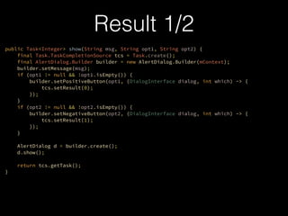 public Task<Integer> show(String msg, String opt1, String opt2) {?
final Task.TaskCompletionSource tcs = Task.create();?
final AlertDialog.Builder builder = new AlertDialog.Builder(mContext);?
builder.setMessage(msg);?
if (opt1 != null && !opt1.isEmpty()) {?
builder.setPositiveButton(opt1, (DialogInterface dialog, int which) -> {?
tcs.setResult(0);?
});?
}?
if (opt2 != null && !opt2.isEmpty()) {?
builder.setNegativeButton(opt2, (DialogInterface dialog, int which) -> {?
tcs.setResult(1);?
});?
}?
?
AlertDialog d = builder.create();?
d.show();
?
return tcs.getTask();?
}
Result 1/2
 