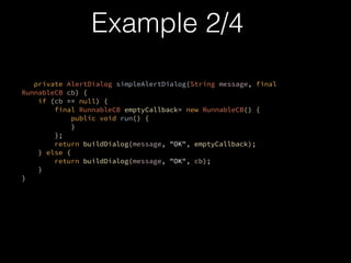private AlertDialog simpleAlertDialog(String message, final
RunnableCB cb) {?
if (cb == null) {?
final RunnableCB emptyCallback= new RunnableCB() {?
public void run() {?
}?
};?
return buildDialog(message, "OK", emptyCallback);?
} else {?
return buildDialog(message, "OK", cb);?
}?
}?
?
Example 2/4
 