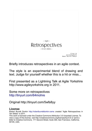 – Agile --

                         Retrospectives
                                     -- in ten slides --

                                                                           CC-By-3.0
                                                                     @itstechupnorth
                                                               Robert Burrell Donkin




Briefly introduces retrospectives in an agile context.

The style is an experimental blend of drawing and
text. Judge for yourself whether this is a hit or miss...

First presented as a Lightning Talk at Agile Yorkshire
http://www.agileyorkshire.org in 2011.

Some more on retrospectives
http://tinyurl.com/64mohre

Original http://tinyurl.com/5wfs8yy

License
Robert Burrell Donkin http://robertburrelldonkin.name created “Agile Retrospectives in
Ten Slides” in 2011.
This work is licensed under the Creative Commons Attribution 3.0 Unported License. To
view a copy of this license, visit http://creativecommons.org/licenses/by/3.0/ or send a
letter to Creative Commons, 171 Second Street, Suite 300, San Francisco, California,
94105, USA.
 