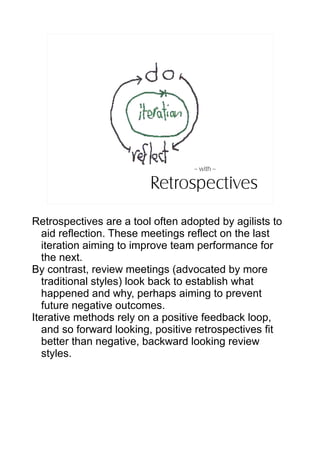 – with --

                         Retrospectives
Retrospectives are a tool often adopted by agilists to
   aid reflection. These meetings reflect on the last
   iteration aiming to improve team performance for
   the next.
By contrast, review meetings (advocated by more
   traditional styles) look back to establish what
   happened and why, perhaps aiming to prevent
   future negative outcomes.
Iterative methods rely on a positive feedback loop,
   and so forward looking, positive retrospectives fit
   better than negative, backward looking review
   styles.
 