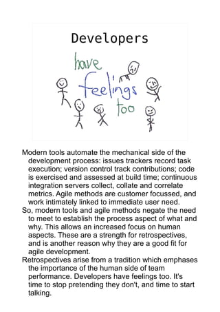 Developers




Modern tools automate the mechanical side of the
 development process: issues trackers record task
 execution; version control track contributions; code
 is exercised and assessed at build time; continuous
 integration servers collect, collate and correlate
 metrics. Agile methods are customer focussed, and
 work intimately linked to immediate user need.
So, modern tools and agile methods negate the need
 to meet to establish the process aspect of what and
 why. This allows an increased focus on human
 aspects. These are a strength for retrospectives,
 and is another reason why they are a good fit for
 agile development.
Retrospectives arise from a tradition which emphases
 the importance of the human side of team
 performance. Developers have feelings too. It's
 time to stop pretending they don't, and time to start
 talking.
 