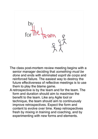 by
          for




The class post-mortem review meeting begins with a
  senior manager deciding that something must be
  done and ends with eliminated esprit de corps and
  reinforced failure. The easiest way to destroy the
  future effectiveness of reflective meetings is to use
  them to play the blame game.
A retrospective is by the team and for the team. The
  form and duration should aim to maximise the
  benefit to the team. Like any Agile tool or
  technique, the team should aim to continuously
  improve retrospectives. Expect the form and
  content to evolve over time. Keep retrospectives
  fresh by mixing in training and coaching, and by
  experimenting with new forms and elements.
 