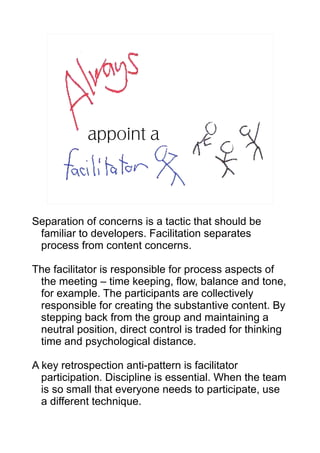 appoint a



Separation of concerns is a tactic that should be
 familiar to developers. Facilitation separates
 process from content concerns.

The facilitator is responsible for process aspects of
 the meeting – time keeping, flow, balance and tone,
 for example. The participants are collectively
 responsible for creating the substantive content. By
 stepping back from the group and maintaining a
 neutral position, direct control is traded for thinking
 time and psychological distance.

A key retrospection anti-pattern is facilitator
  participation. Discipline is essential. When the team
  is so small that everyone needs to participate, use
  a different technique.
 