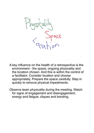 A key influence on the health of a retrospective is the
  environment - the space, ongoing physicality and
  the location chosen. And this is within the control of
  a facilitator. Consider location and choose
  appropriately. Prepare the space carefully. Step in
  quickly to remove physical impediments.

Observe team physicality during the meeting. Watch
 for signs of engagement and disengagement;
 energy and fatigue; cliques and bonding.
 
