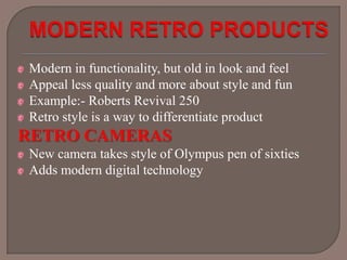 Modern in functionality, but old in look and feel
Appeal less quality and more about style and fun
Example:- Roberts Revival 250
Retro style is a way to differentiate product

RETRO CAMERAS
New camera takes style of Olympus pen of sixties
Adds modern digital technology

 