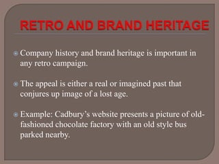 Company

history and brand heritage is important in
any retro campaign.

 The

appeal is either a real or imagined past that
conjures up image of a lost age.

 Example:

Cadbury’s website presents a picture of oldfashioned chocolate factory with an old style bus
parked nearby.

 