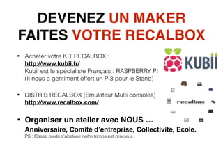 DEVENEZ UN MAKER 
FAITES VOTRE RECALBOX
• Acheter votre KIT RECALBOX :  
http://www.kubii.fr/ 
Kubii est le spécialiste Français : RASPBERRY PI  
(Il nous a gentiment offert un PI3 pour le Stand)
• DISTRIB RECALBOX (Emulateur Multi consoles) 
http://www.recalbox.com/
• Organiser un atelier avec NOUS … 
Anniversaire, Comité d’entreprise, Collectivité, Ecole.  
PS : Casse pieds s’abstenir notre temps est précieux. 
 