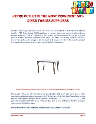 retrooutlet.com Page 1
Retro Outlet is the most prominent 50'S
DINER TABLES SUPPLIERS
Furniture chosen by customers speaks a lot about the specific taste of that individual. Kitchen
suppliers FOR dining tables THAT is available in modern, contemporary, minimalist, antique,
vintage, and retro, LOOK NO FURTHER. In this context, retro furniture can be referred to as any
piece of FURNITURE that is from the 1950s, 1960s, and 1970s, and mostly come in an eclectic
mix of new styles with vintage or old materials and finishes. The term denotes the original
framework of the tables, whereas retro speaks about its appearance.
Find highly sustainable and economical RETRO dining tables only from Retro Outlet
Using such vintage or retro furniture, like dining tables and chairs can prove as a worthy
approach to add originality to homes and FURTHER enhance THE CUSTOMER’S aesthetic. In this
process, Retro Outlet happens to be the most prominent 50'S DINER TABLES SUPPLIERS and
presents premier-quality USA-made retro furniture that is tried and tested to offer a unique
makeover to the kitchen space.
How Retro Outlet Caters To Clients With Diverse Range Of Retro Furniture?
 
