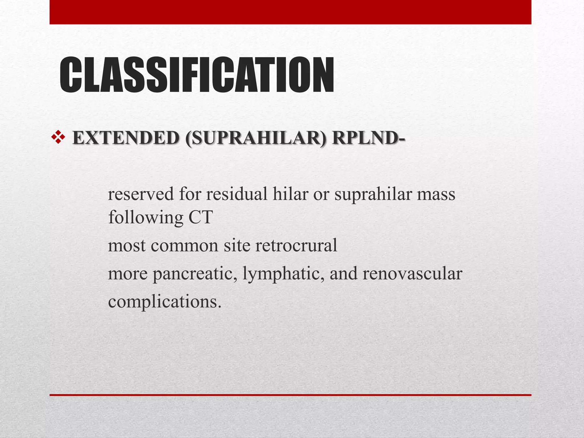 CLASSIFICATION
 EXTENDED (SUPRAHILAR) RPLND-
reserved for residual hilar or suprahilar mass
following CT
most common site retrocrural
more pancreatic, lymphatic, and renovascular
complications.
 