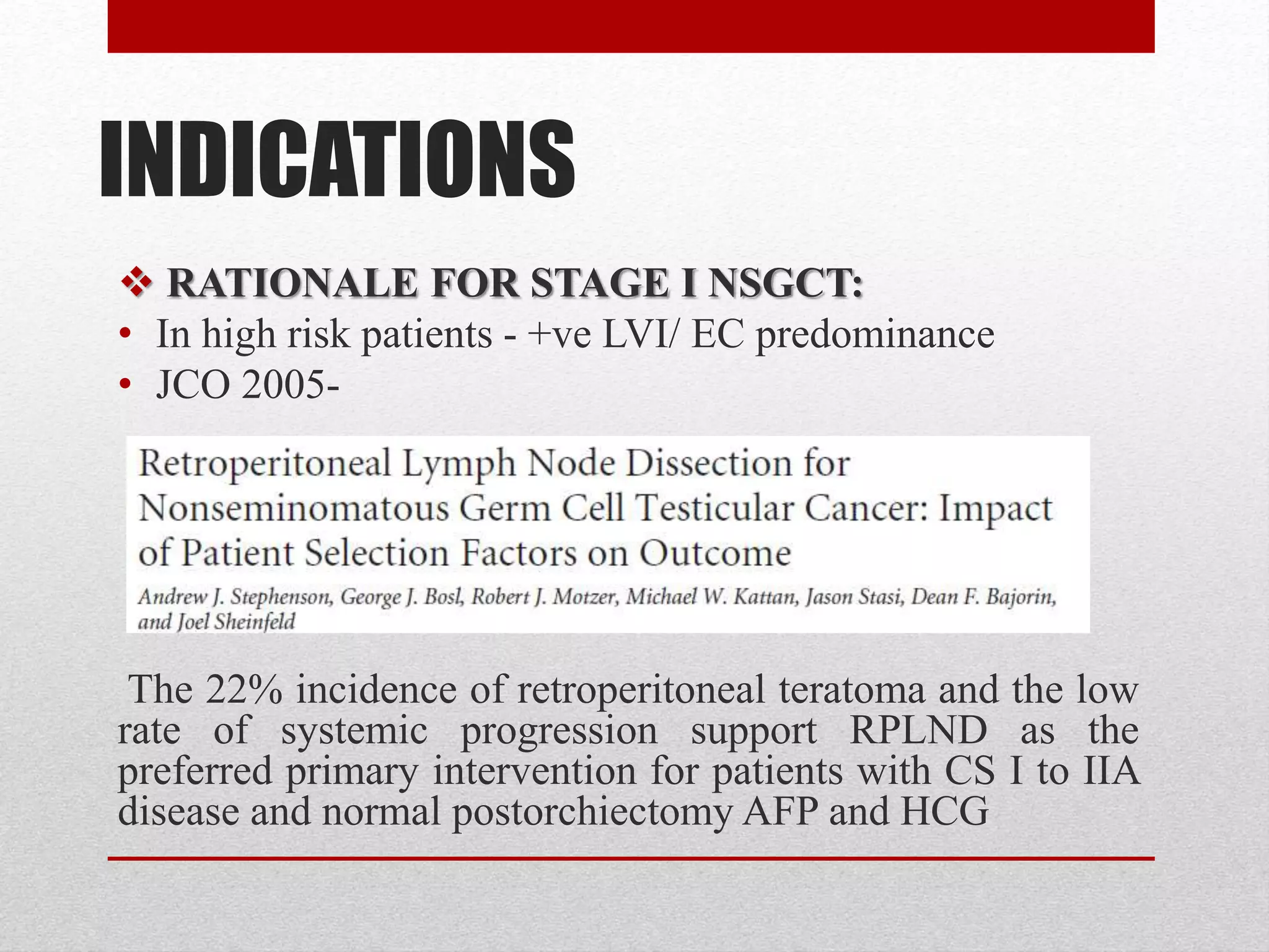 INDICATIONS
 RATIONALE FOR STAGE I NSGCT:
• In high risk patients - +ve LVI/ EC predominance
• JCO 2005-
The 22% incidence of retroperitoneal teratoma and the low
rate of systemic progression support RPLND as the
preferred primary intervention for patients with CS I to IIA
disease and normal postorchiectomy AFP and HCG
 