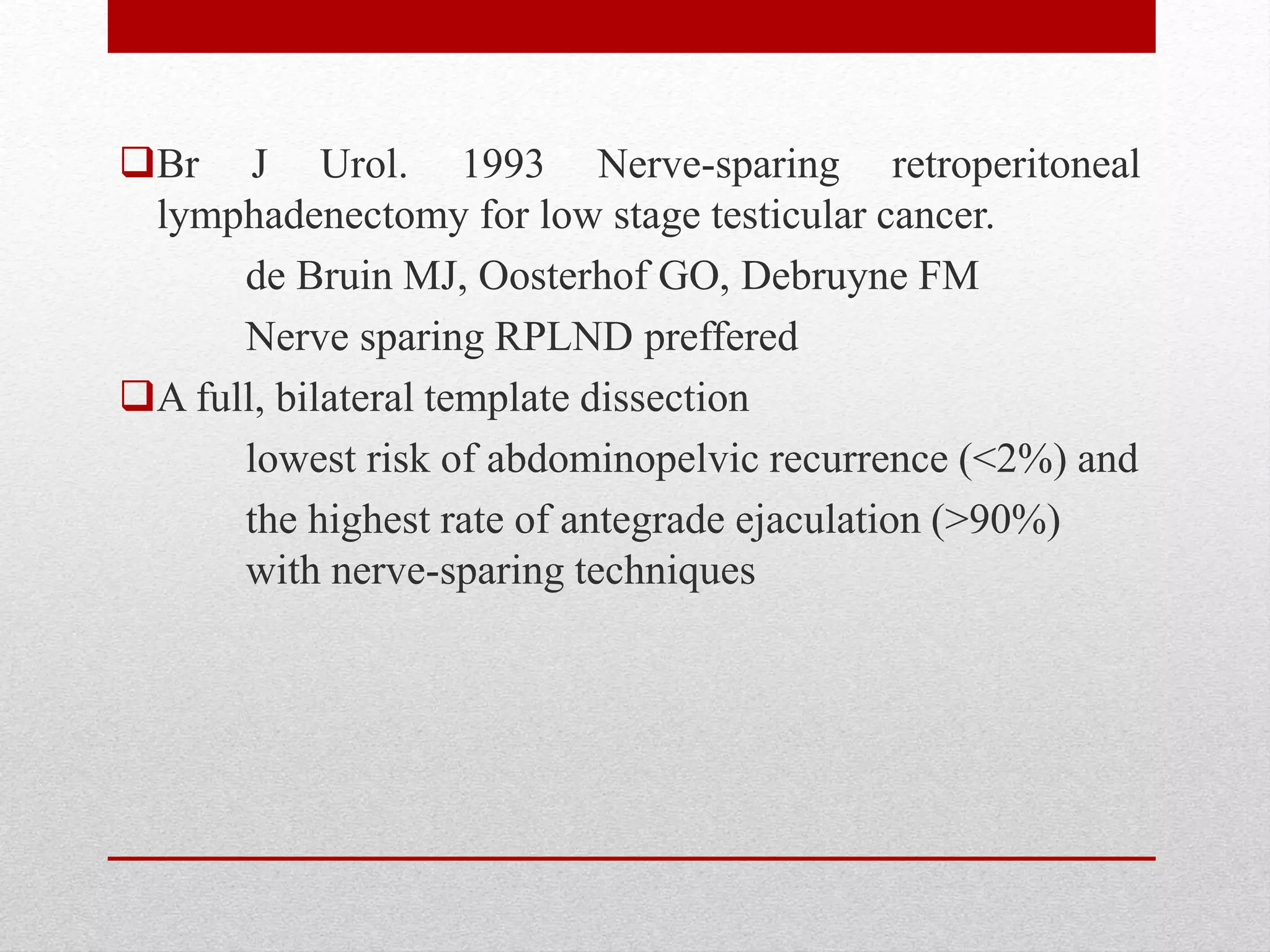 Br J Urol. 1993 Nerve-sparing retroperitoneal
lymphadenectomy for low stage testicular cancer.
de Bruin MJ, Oosterhof GO, Debruyne FM
Nerve sparing RPLND preffered
A full, bilateral template dissection
lowest risk of abdominopelvic recurrence (<2%) and
the highest rate of antegrade ejaculation (>90%)
with nerve-sparing techniques
 