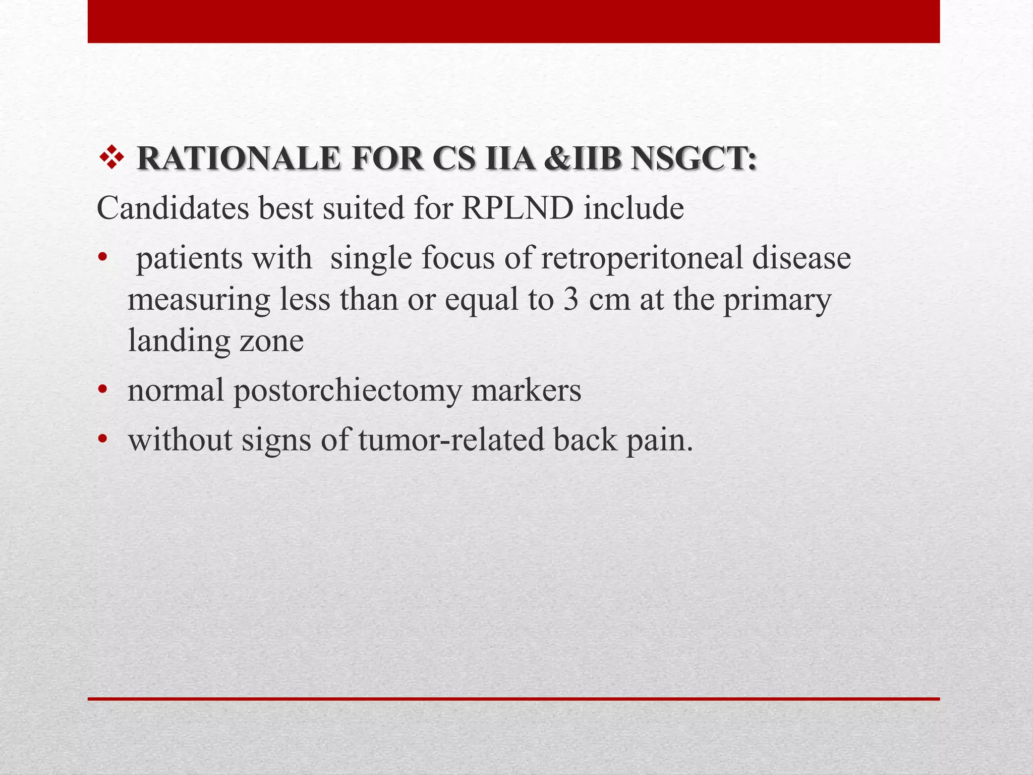  RATIONALE FOR CS IIA &IIB NSGCT:
Candidates best suited for RPLND include
• patients with single focus of retroperitoneal disease
measuring less than or equal to 3 cm at the primary
landing zone
• normal postorchiectomy markers
• without signs of tumor-related back pain.
 